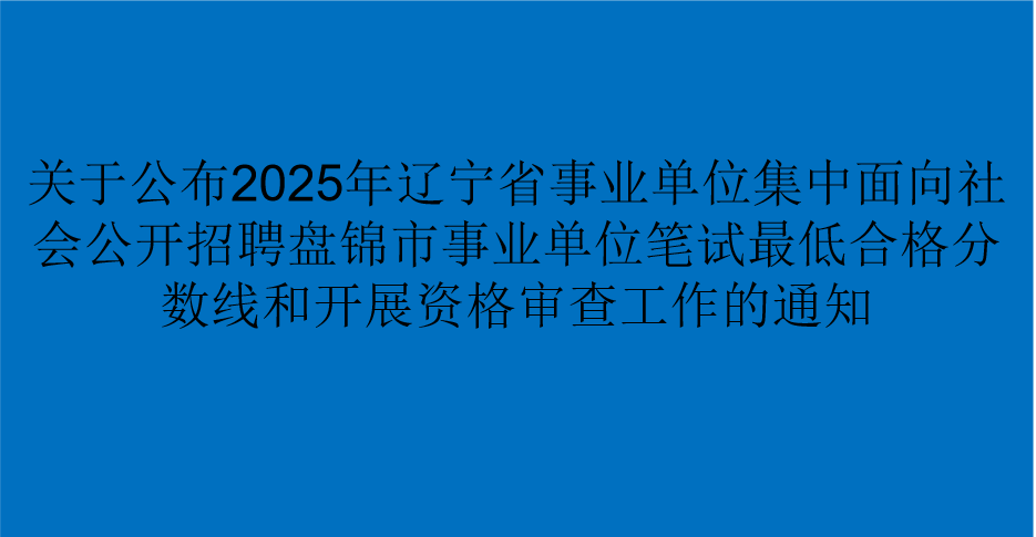 关于公布2025年辽宁省事业单位集中面向社会公开招聘盘锦市事业单位笔试最低合格分数线和开展资格审查工作的通知